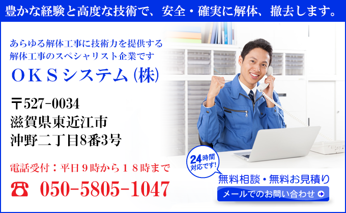 豊かな経験と高度な技術で、安全・確実に解体、撤去します。
あらゆる解体工事に技術力を提供する
解体工事のスペシャリスト企業です
ＯＫＳシステム(株)
〒527-0034
滋賀県東近江市
沖野二丁目8番3号
電話受付：平日９時から１８時まで
050-5805-1047
24時間対応です！
無料相談・無料お見積り
メールでのお問い合わせ
