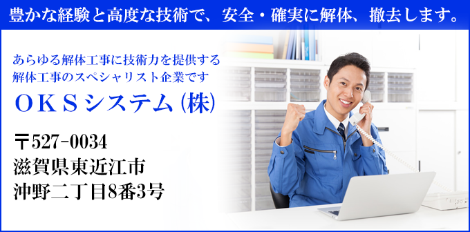 豊かな経験と高度な技術で、安全・確実に解体、撤去します。
あらゆる解体工事に技術力を提供する
解体工事のスペシャリスト企業です
ＯＫＳシステム(株)
〒527-0034
滋賀県東近江市
沖野二丁目8番3号